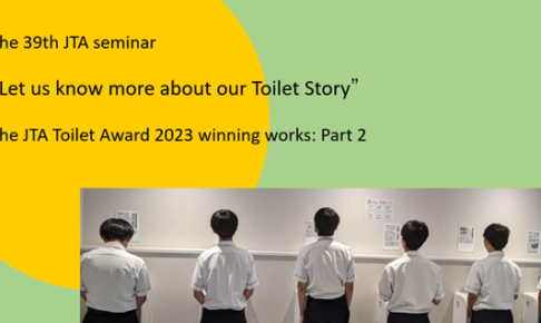 “Referring to the JTA Toilet Award 2023 winning works: Part 2” The 39th JTA seminar “Let us know more about our Toilet Story” Date: 12 September 2024 (Thu)
