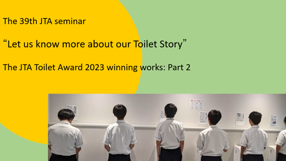 “Referring to the JTA Toilet Award 2023 winning works: Part 2” The 39th JTA seminar “Let us know more about our Toilet Story” Date: 12 September 2024 (Thu)